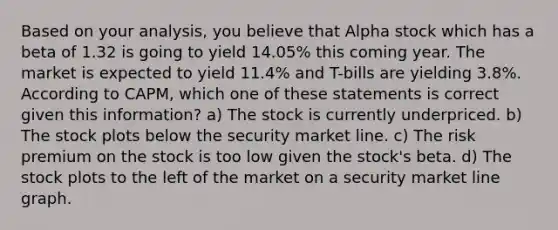 Based on your analysis, you believe that Alpha stock which has a beta of 1.32 is going to yield 14.05% this coming year. The market is expected to yield 11.4% and T-bills are yielding 3.8%. According to CAPM, which one of these statements is correct given this information? a) The stock is currently underpriced. b) The stock plots below the security market line. c) The risk premium on the stock is too low given the stock's beta. d) The stock plots to the left of the market on a security market line graph.