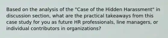 Based on the analysis of the "Case of the Hidden Harassment" in discussion section, what are the practical takeaways from this case study for you as future HR professionals, line managers, or individual contributors in organizations?