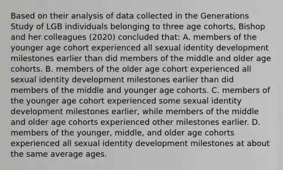 Based on their analysis of data collected in the Generations Study of LGB individuals belonging to three age cohorts, Bishop and her colleagues (2020) concluded that: A. members of the younger age cohort experienced all sexual identity development milestones earlier than did members of the middle and older age cohorts. B. members of the older age cohort experienced all sexual identity development milestones earlier than did members of the middle and younger age cohorts. C. members of the younger age cohort experienced some sexual identity development milestones earlier, while members of the middle and older age cohorts experienced other milestones earlier. D. members of the younger, middle, and older age cohorts experienced all sexual identity development milestones at about the same average ages.