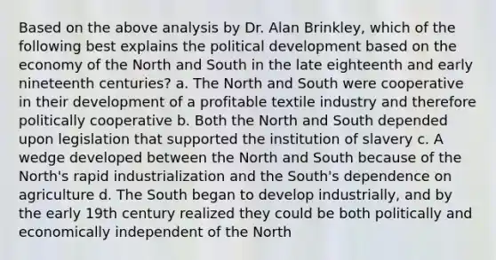 Based on the above analysis by Dr. Alan Brinkley, which of the following best explains the political development based on the economy of the North and South in the late eighteenth and early nineteenth centuries? a. The North and South were cooperative in their development of a profitable textile industry and therefore politically cooperative b. Both the North and South depended upon legislation that supported the institution of slavery c. A wedge developed between the North and South because of the North's rapid industrialization and the South's dependence on agriculture d. The South began to develop industrially, and by the early 19th century realized they could be both politically and economically independent of the North