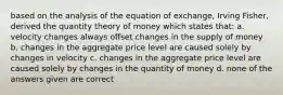 based on the analysis of the equation of exchange, Irving Fisher, derived the quantity theory of money which states that: a. velocity changes always offset changes in the supply of money b. changes in the aggregate price level are caused solely by changes in velocity c. changes in the aggregate price level are caused solely by changes in the quantity of money d. none of the answers given are correct