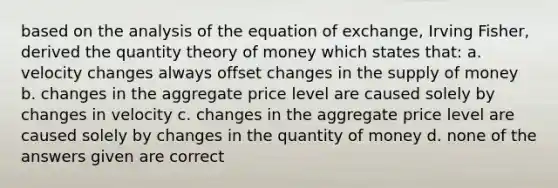 based on the analysis of the equation of exchange, Irving Fisher, derived the quantity theory of money which states that: a. velocity changes always offset changes in the supply of money b. changes in the aggregate price level are caused solely by changes in velocity c. changes in the aggregate price level are caused solely by changes in the quantity of money d. none of the answers given are correct