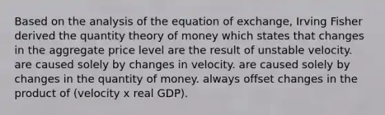 Based on the analysis of the equation of exchange, Irving Fisher derived the quantity theory of money which states that changes in the aggregate price level are the result of unstable velocity. are caused solely by changes in velocity. are caused solely by changes in the quantity of money. always offset changes in the product of (velocity x real GDP).