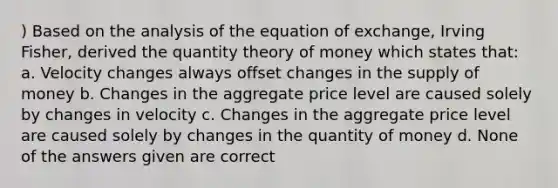 ) Based on the analysis of the equation of exchange, Irving Fisher, derived the quantity theory of money which states that: a. Velocity changes always offset changes in the supply of money b. Changes in the aggregate price level are caused solely by changes in velocity c. Changes in the aggregate price level are caused solely by changes in the quantity of money d. None of the answers given are correct