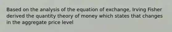 Based on the analysis of the equation of exchange, Irving Fisher derived the quantity theory of money which states that changes in the aggregate price level