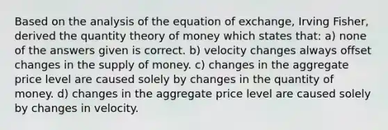 Based on the analysis of the equation of exchange, Irving Fisher, derived the quantity theory of money which states that: a) none of the answers given is correct. b) velocity changes always offset changes in the supply of money. c) changes in the aggregate price level are caused solely by changes in the quantity of money. d) changes in the aggregate price level are caused solely by changes in velocity.