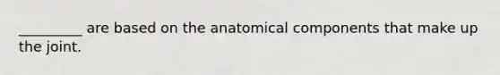 _________ are based on the anatomical components that make up the joint.