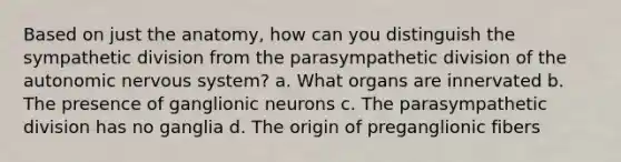 Based on just the anatomy, how can you distinguish the sympathetic division from the parasympathetic division of the autonomic nervous system? a. What organs are innervated b. The presence of ganglionic neurons c. The parasympathetic division has no ganglia d. The origin of preganglionic fibers