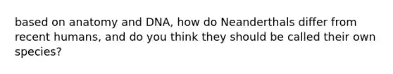 based on anatomy and DNA, how do Neanderthals differ from recent humans, and do you think they should be called their own species?