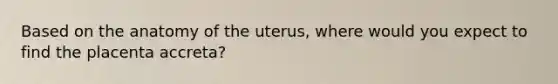 Based on the anatomy of the uterus, where would you expect to find the placenta accreta?