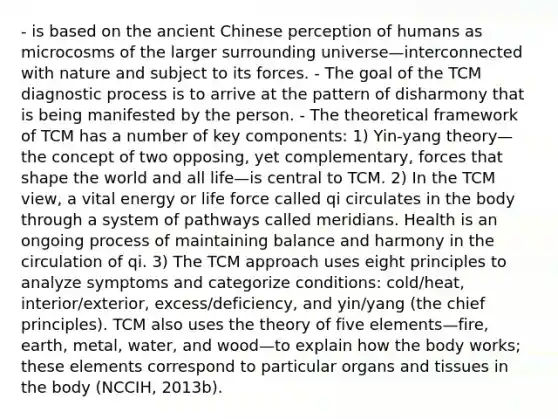 - is based on the ancient Chinese perception of humans as microcosms of the larger surrounding universe—interconnected with nature and subject to its forces. - The goal of the TCM diagnostic process is to arrive at the pattern of disharmony that is being manifested by the person. - The theoretical framework of TCM has a number of key components: 1) Yin-yang theory—the concept of two opposing, yet complementary, forces that shape the world and all life—is central to TCM. 2) In the TCM view, a vital energy or life force called qi circulates in the body through a system of pathways called meridians. Health is an ongoing process of maintaining balance and harmony in the circulation of qi. 3) The TCM approach uses eight principles to analyze symptoms and categorize conditions: cold/heat, interior/exterior, excess/deficiency, and yin/yang (the chief principles). TCM also uses the theory of five elements—fire, earth, metal, water, and wood—to explain how the body works; these elements correspond to particular organs and tissues in the body (NCCIH, 2013b).