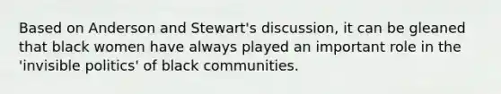 Based on Anderson and Stewart's discussion, it can be gleaned that black women have always played an important role in the 'invisible politics' of black communities.