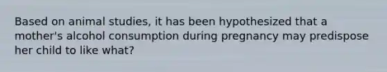 Based on animal studies, it has been hypothesized that a mother's alcohol consumption during pregnancy may predispose her child to like what?
