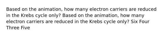 Based on the animation, how many electron carriers are reduced in the Krebs cycle only? Based on the animation, how many electron carriers are reduced in the Krebs cycle only? Six Four Three Five