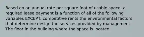 Based on an annual rate per square foot of usable space, a required lease payment is a function of all of the following variables EXCEPT: competitive rents the environmental factors that determine design the services provided by management The floor in the building where <a href='https://www.questionai.com/knowledge/k0Lyloclid-the-space' class='anchor-knowledge'>the space</a> is located.