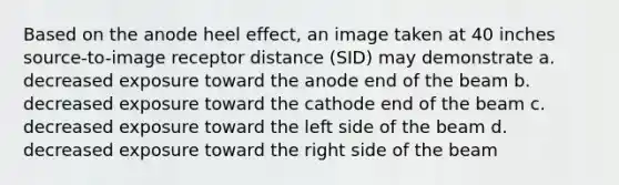 Based on the anode heel effect, an image taken at 40 inches source-to-image receptor distance (SID) may demonstrate a. decreased exposure toward the anode end of the beam b. decreased exposure toward the cathode end of the beam c. decreased exposure toward the left side of the beam d. decreased exposure toward the right side of the beam