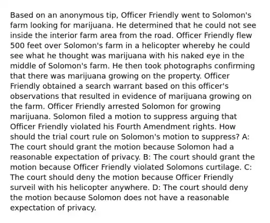 Based on an anonymous tip, Officer Friendly went to Solomon's farm looking for marijuana. He determined that he could not see inside the interior farm area from the road. Officer Friendly flew 500 feet over Solomon's farm in a helicopter whereby he could see what he thought was marijuana with his naked eye in the middle of Solomon's farm. He then took photographs confirming that there was marijuana growing on the property. Officer Friendly obtained a search warrant based on this officer's observations that resulted in evidence of marijuana growing on the farm. Officer Friendly arrested Solomon for growing marijuana. Solomon filed a motion to suppress arguing that Officer Friendly violated his Fourth Amendment rights. How should the trial court rule on Solomon's motion to suppress? A: The court should grant the motion because Solomon had a reasonable expectation of privacy. B: The court should grant the motion because Officer Friendly violated Solomons curtilage. C: The court should deny the motion because Officer Friendly surveil with his helicopter anywhere. D: The court should deny the motion because Solomon does not have a reasonable expectation of privacy.