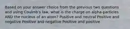 Based on your answer choice from the previous two questions and using Coulmb's law, what is the charge on alpha-particles AND the nucleus of an atom? Positive and neutral Positive and negative Positive and negative Positive and positive