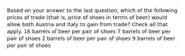 Based on your answer to the last question, which of the following prices of trade (that is, price of shoes in terms of beer) would allow both Austria and Italy to gain from trade? Check all that apply. 16 barrels of beer per pair of shoes 7 barrels of beer per pair of shoes 2 barrels of beer per pair of shoes 9 barrels of beer per pair of shoes