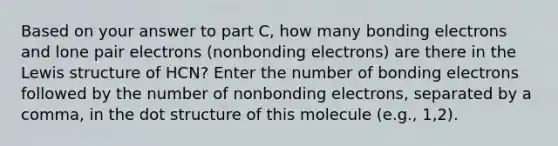 Based on your answer to part C, how many bonding electrons and lone pair electrons (nonbonding electrons) are there in the Lewis structure of HCN? Enter the number of bonding electrons followed by the number of nonbonding electrons, separated by a comma, in the dot structure of this molecule (e.g., 1,2).