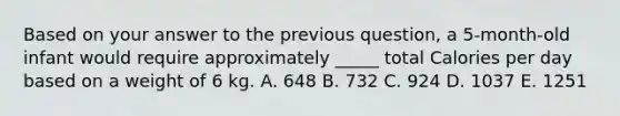 Based on your answer to the previous question, a 5-month-old infant would require approximately _____ total Calories per day based on a weight of 6 kg. A. 648 B. 732 C. 924 D. 1037 E. 1251
