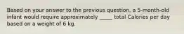 Based on your answer to the previous question, a 5-month-old infant would require approximately _____ total Calories per day based on a weight of 6 kg.