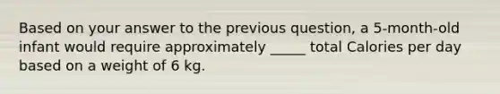 Based on your answer to the previous question, a 5-month-old infant would require approximately _____ total Calories per day based on a weight of 6 kg.