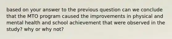 based on your answer to the previous question can we conclude that the MTO program caused the improvements in physical and mental health and school achievement that were observed in the study? why or why not?