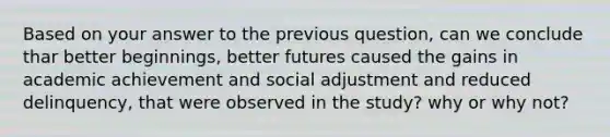 Based on your answer to the previous question, can we conclude thar better beginnings, better futures caused the gains in academic achievement and social adjustment and reduced delinquency, that were observed in the study? why or why not?