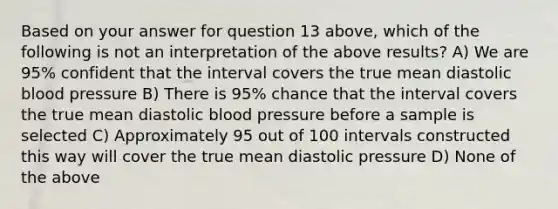 Based on your answer for question 13 above, which of the following is not an interpretation of the above results? A) We are 95% confident that the interval covers the true mean diastolic blood pressure B) There is 95% chance that the interval covers the true mean diastolic blood pressure before a sample is selected C) Approximately 95 out of 100 intervals constructed this way will cover the true mean diastolic pressure D) None of the above