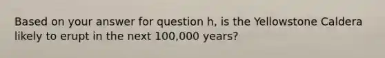 Based on your answer for question h, is the Yellowstone Caldera likely to erupt in the next 100,000 years?