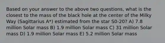 Based on your answer to the above two questions, what is the closest to the mass of the black hole at the center of the Milky Way (Sagittarius A*) estimated from the star S0-20? A) 7.8 million Solar mass B) 1.9 million Solar mass C) 31 million Solar mass D) 1.9 million Solar mass E) 5.2 million Solar mass