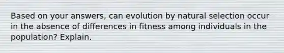 Based on your answers, can evolution by natural selection occur in the absence of differences in fitness among individuals in the population? Explain.