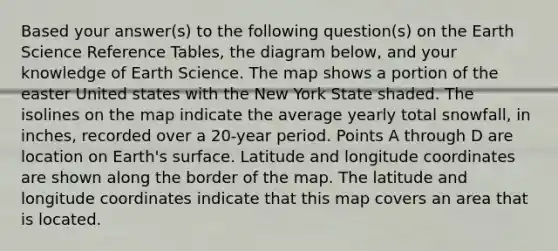 Based your answer(s) to the following question(s) on the Earth Science Reference Tables, the diagram below, and your knowledge of Earth Science. The map shows a portion of the easter United states with the New York State shaded. The isolines on the map indicate the average yearly total snowfall, in inches, recorded over a 20-year period. Points A through D are location on Earth's surface. Latitude and longitude coordinates are shown along the border of the map. The latitude and longitude coordinates indicate that this map covers an area that is located.