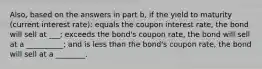 ​Also, based on the answers in part b​, if the yield to maturity​ (current interest​ rate): equals the coupon interest​ rate, the bond will sell at ___​; exceeds the​ bond's coupon​ rate, the bond will sell at a __________; and is less than the​ bond's coupon​ rate, the bond will sell at a ________.