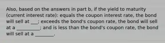 ​Also, based on the answers in part b​, if the yield to maturity​ (current interest​ rate): equals the coupon interest​ rate, the bond will sell at ___​; exceeds the​ bond's coupon​ rate, the bond will sell at a __________; and is less than the​ bond's coupon​ rate, the bond will sell at a ________.