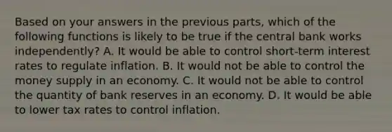 Based on your answers in the previous​ parts, which of the following functions is likely to be true if the central bank works​ independently? A. It would be able to control​ short-term interest rates to regulate inflation. B. It would not be able to control the money supply in an economy. C. It would not be able to control the quantity of bank reserves in an economy. D. It would be able to lower tax rates to control inflation.