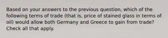 Based on your answers to the previous question, which of the following terms of trade (that is, price of stained glass in terms of oil) would allow both Germany and Greece to gain from trade? Check all that apply.