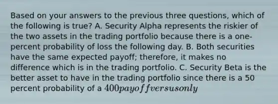 Based on your answers to the previous three questions, which of the following is true? A. Security Alpha represents the riskier of the two assets in the trading portfolio because there is a one-percent probability of loss the following day. B. Both securities have the same expected payoff; therefore, it makes no difference which is in the trading portfolio. C. Security Beta is the better asset to have in the trading portfolio since there is a 50 percent probability of a 400 payoff versus only