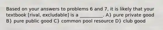 Based on your answers to problems 6 and 7, it is likely that your textbook [rival, excludable] is a __________. A} pure private good B} pure public good C} common pool resource D} club good