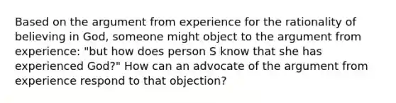 Based on the argument from experience for the rationality of believing in God, someone might object to the argument from experience: "but how does person S know that she has experienced God?" How can an advocate of the argument from experience respond to that objection?