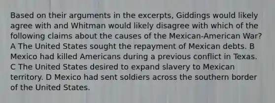 Based on their arguments in the excerpts, Giddings would likely agree with and Whitman would likely disagree with which of the following claims about the causes of the Mexican-American War? A The United States sought the repayment of Mexican debts. B Mexico had killed Americans during a previous conflict in Texas. C The United States desired to expand slavery to Mexican territory. D Mexico had sent soldiers across the southern border of the United States.