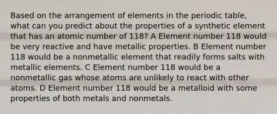 Based on the arrangement of elements in the periodic table, what can you predict about the properties of a synthetic element that has an atomic number of 118? A Element number 118 would be very reactive and have metallic properties. B Element number 118 would be a nonmetallic element that readily forms salts with metallic elements. C Element number 118 would be a nonmetallic gas whose atoms are unlikely to react with other atoms. D Element number 118 would be a metalloid with some properties of both metals and nonmetals.