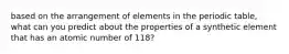 based on the arrangement of elements in the periodic table, what can you predict about the properties of a synthetic element that has an atomic number of 118?