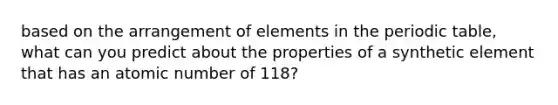 based on the arrangement of elements in the periodic table, what can you predict about the properties of a synthetic element that has an atomic number of 118?