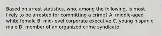 Based on arrest statistics, who, among the following, is most likely to be arrested for committing a crime? A. middle-aged white female B. mid-level corporate executive C. young hispanic male D. member of an organized crime syndicate