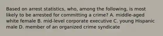 Based on arrest statistics, who, among the following, is most likely to be arrested for committing a crime? A. middle-aged white female B. mid-level corporate executive C. young Hispanic male D. member of an <a href='https://www.questionai.com/knowledge/kucTX9QWWH-organized-crime' class='anchor-knowledge'>organized crime</a> syndicate