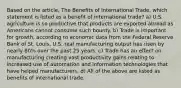 Based on the article, The Benefits of International Trade, which statement is listed as a benefit of international trade? a) U.S. agriculture is so productive that products are exported abroad as Americans cannot consume such bounty. b) Trade is important for growth, according to economic data from the Federal Reserve Bank of St. Louis, U.S. real manufacturing output has risen by nearly 80% over the past 25 years. c) Trade has an effect on manufacturing creating vast productivity gains relating to increased use of automation and information technologies that have helped manufacturers. d) All of the above are listed as benefits of international trade.