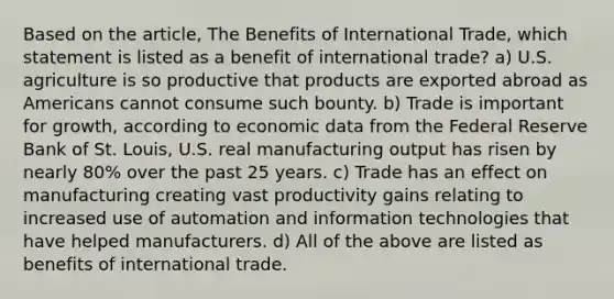 Based on the article, The Benefits of International Trade, which statement is listed as a benefit of international trade? a) U.S. agriculture is so productive that products are exported abroad as Americans cannot consume such bounty. b) Trade is important for growth, according to economic data from the Federal Reserve Bank of St. Louis, U.S. real manufacturing output has risen by nearly 80% over the past 25 years. c) Trade has an effect on manufacturing creating vast productivity gains relating to increased use of automation and information technologies that have helped manufacturers. d) All of the above are listed as benefits of international trade.