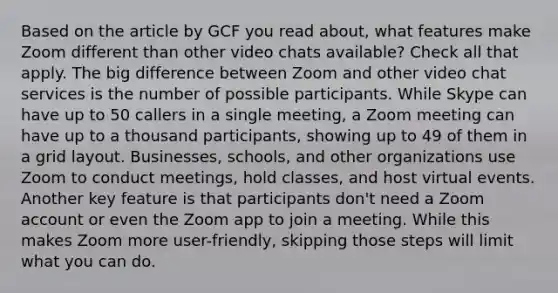 Based on the article by GCF you read about, what features make Zoom different than other video chats available? Check all that apply. The big difference between Zoom and other video chat services is the number of possible participants. While Skype can have up to 50 callers in a single meeting, a Zoom meeting can have up to a thousand participants, showing up to 49 of them in a grid layout. Businesses, schools, and other organizations use Zoom to conduct meetings, hold classes, and host virtual events. Another key feature is that participants don't need a Zoom account or even the Zoom app to join a meeting. While this makes Zoom more user-friendly, skipping those steps will limit what you can do.